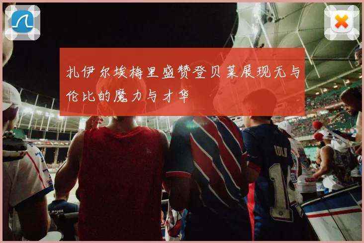 扎伊尔埃梅里盛赞登贝莱展现无与伦比的魔力与才华