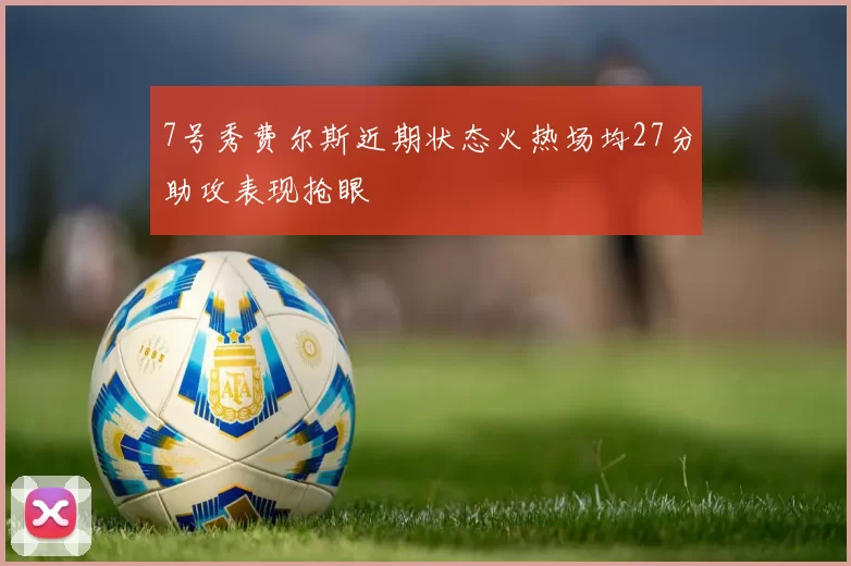 7号秀费尔斯近期状态火热场均27分助攻表现抢眼