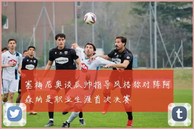 塞梅尼奥谈瓜帅指导风格称对阵阿森纳是职业生涯首次决赛