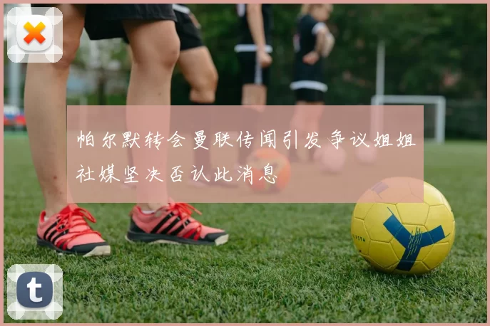 帕尔默转会曼联传闻引发争议姐姐社媒坚决否认此消息