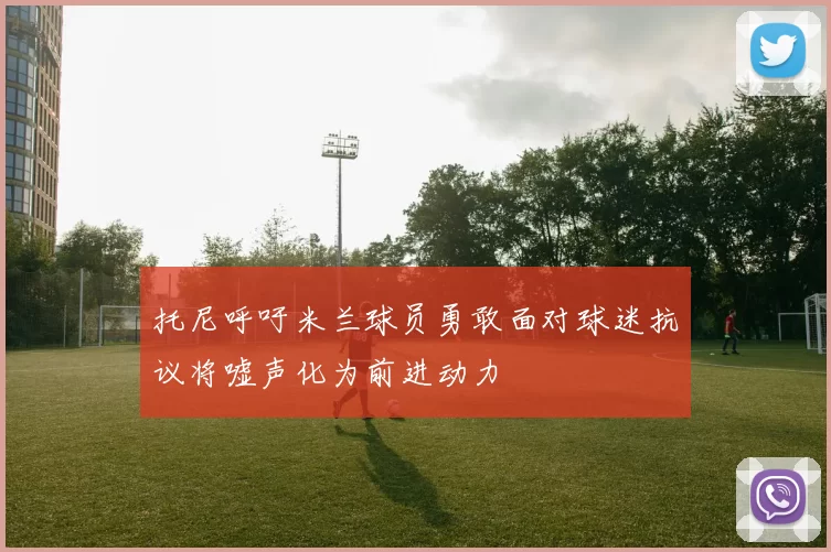 托尼呼吁米兰球员勇敢面对球迷抗议将嘘声化为前进动力