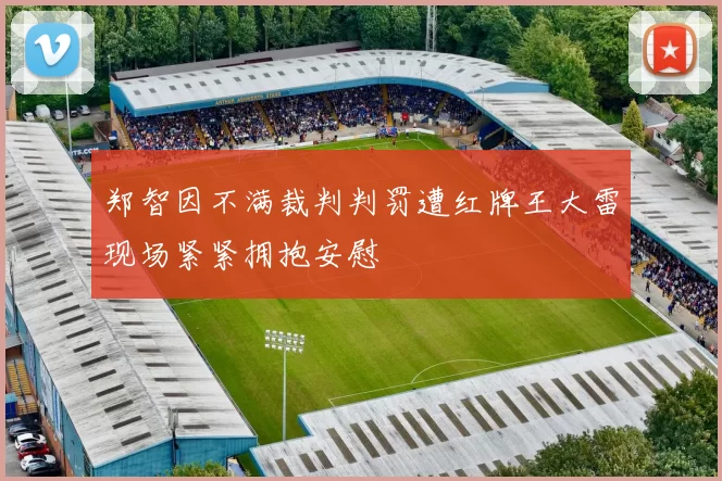郑智因不满裁判判罚遭红牌王大雷现场紧紧拥抱安慰