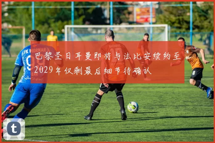巴黎圣日耳曼即将与法比安续约至2029年仅剩最后细节待确认