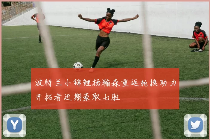 波特兰小锦鲤杨瀚森重返轮换助力开拓者近期豪取七胜