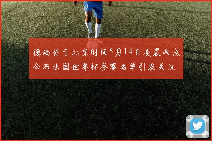 德尚将于北京时间5月14日凌晨两点公布法国世界杯参赛名单引发关注