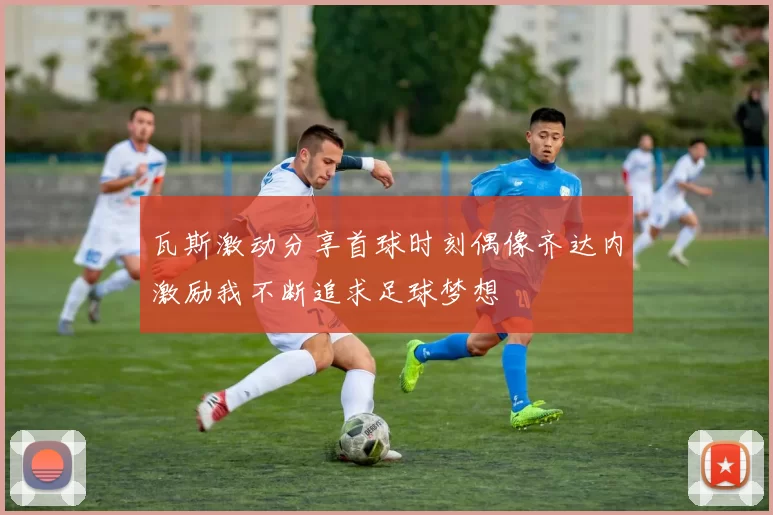 瓦斯激动分享首球时刻偶像齐达内激励我不断追求足球梦想
